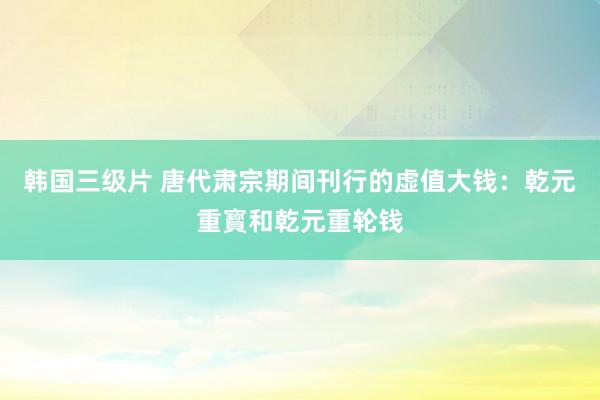 韩国三级片 唐代肃宗期间刊行的虚值大钱：乾元重寳和乾元重轮钱
