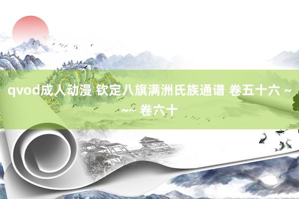 qvod成人动漫 钦定八旗满洲氏族通谱 卷五十六 ~~~ 卷六十
