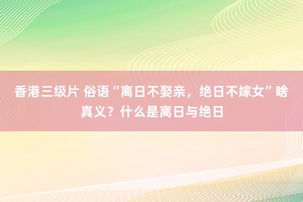 香港三级片 俗语“离日不娶亲，绝日不嫁女”啥真义？什么是离日与绝日