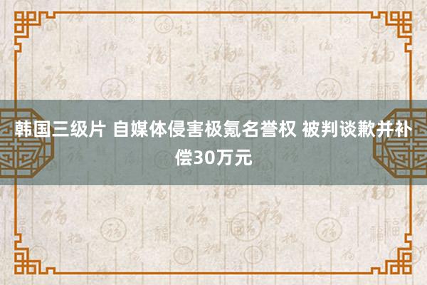 韩国三级片 自媒体侵害极氪名誉权 被判谈歉并补偿30万元
