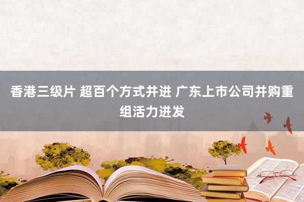 香港三级片 超百个方式并进 广东上市公司并购重组活力迸发