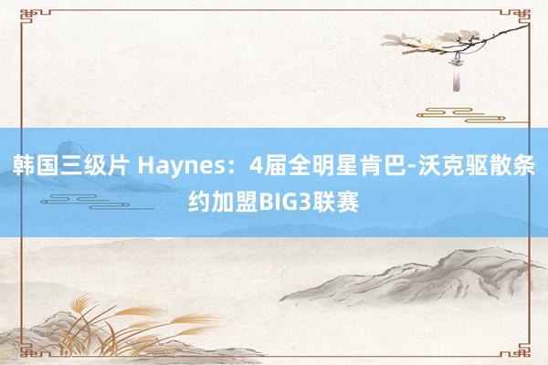 韩国三级片 Haynes：4届全明星肯巴-沃克驱散条约加盟BIG3联赛
