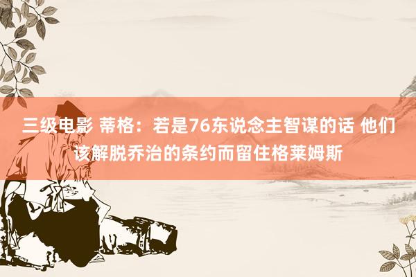 三级电影 蒂格：若是76东说念主智谋的话 他们该解脱乔治的条约而留住格莱姆斯