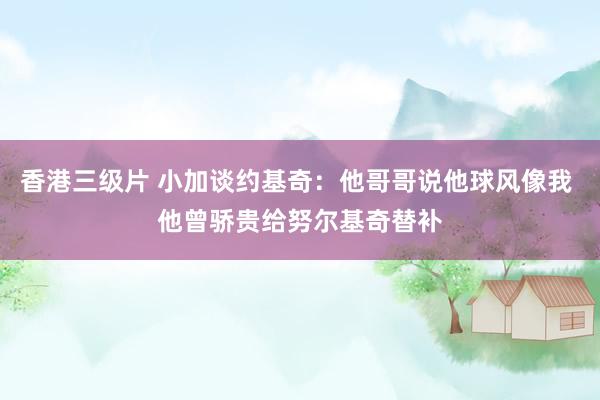 香港三级片 小加谈约基奇：他哥哥说他球风像我 他曾骄贵给努尔基奇替补