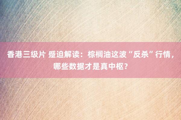 香港三级片 蹙迫解读：棕榈油这波“反杀”行情，哪些数据才是真中枢？