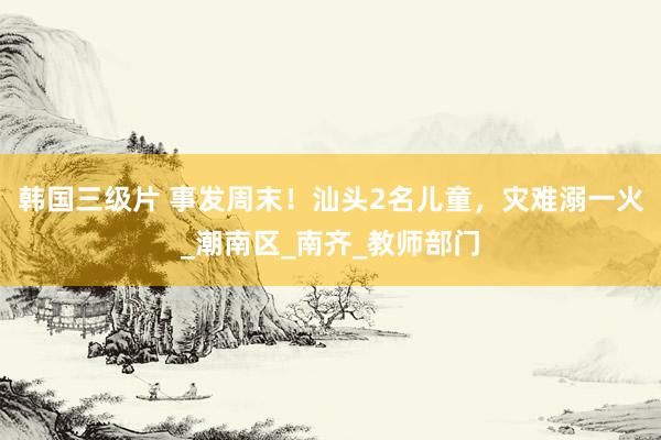 韩国三级片 事发周末！汕头2名儿童，灾难溺一火_潮南区_南齐_教师部门