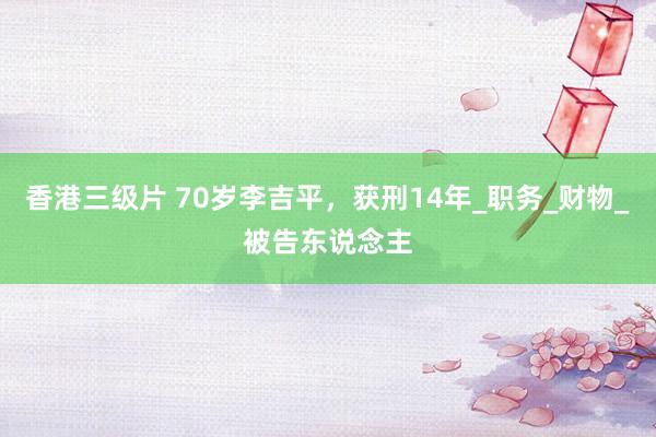 香港三级片 70岁李吉平，获刑14年_职务_财物_被告东说念主