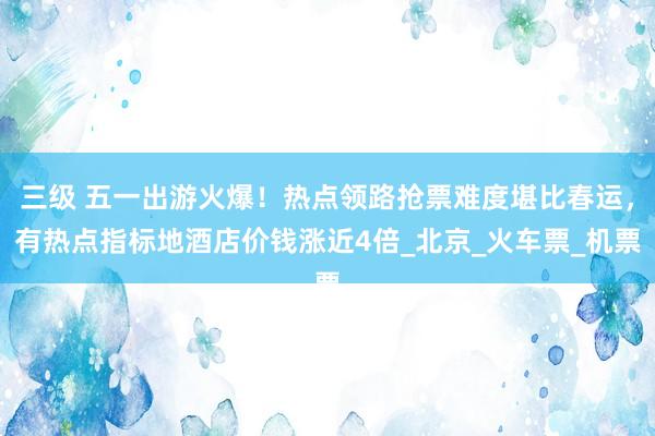 三级 五一出游火爆！热点领路抢票难度堪比春运，有热点指标地酒店价钱涨近4倍_北京_火车票_机票