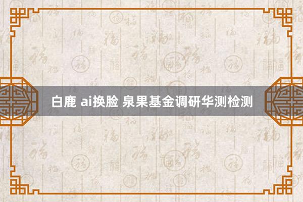 白鹿 ai换脸 泉果基金调研华测检测