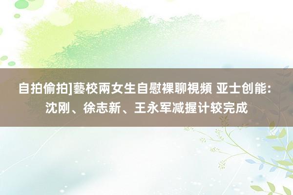 自拍偷拍]藝校兩女生自慰裸聊視頻 亚士创能: 沈刚、徐志新、王永军减握计较完成