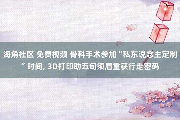 海角社区 免费视频 骨科手术参加“私东说念主定制”时间， 3D打印助五旬须眉重获行走密码