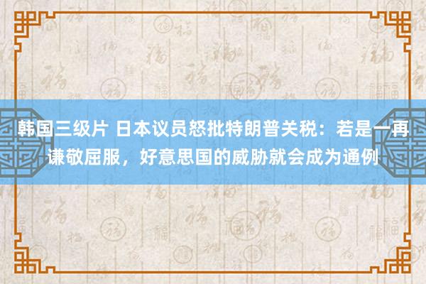 韩国三级片 日本议员怒批特朗普关税：若是一再谦敬屈服，好意思国的威胁就会成为通例