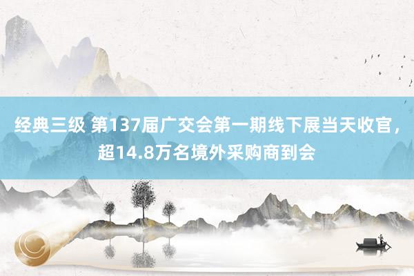 经典三级 第137届广交会第一期线下展当天收官，超14.8万名境外采购商到会