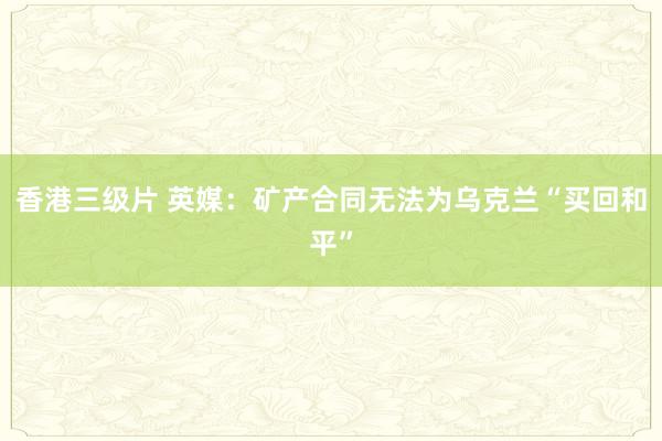 香港三级片 英媒：矿产合同无法为乌克兰“买回和平”