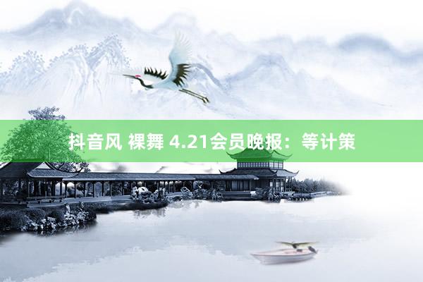 抖音风 裸舞 4.21会员晚报：等计策