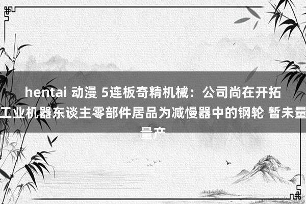 hentai 动漫 5连板奇精机械：公司尚在开拓的工业机器东谈主零部件居品为减慢器中的钢轮 暂未量产