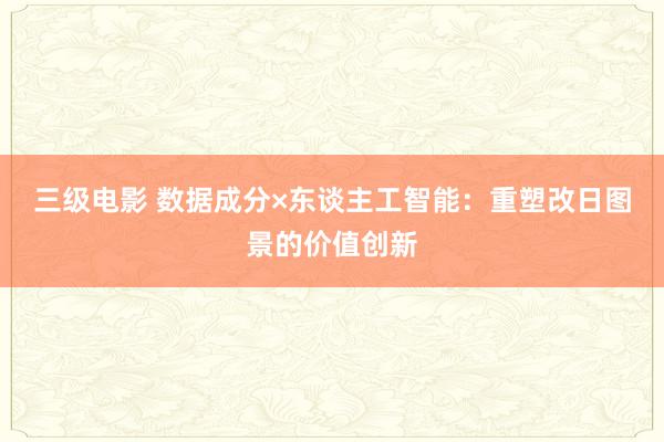 三级电影 数据成分×东谈主工智能：重塑改日图景的价值创新