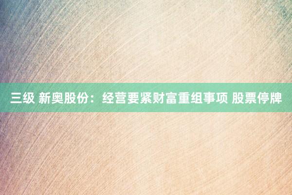 三级 新奥股份：经营要紧财富重组事项 股票停牌