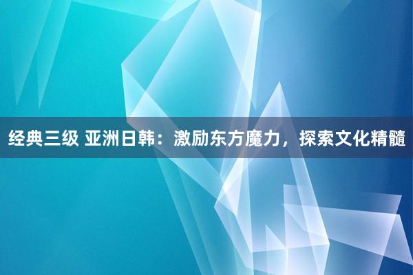 经典三级 亚洲日韩：激励东方魔力，探索文化精髓