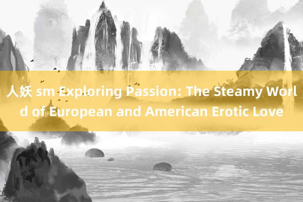 人妖 sm Exploring Passion: The Steamy World of European and American Erotic Love
