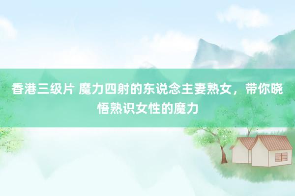香港三级片 魔力四射的东说念主妻熟女，带你晓悟熟识女性的魔力