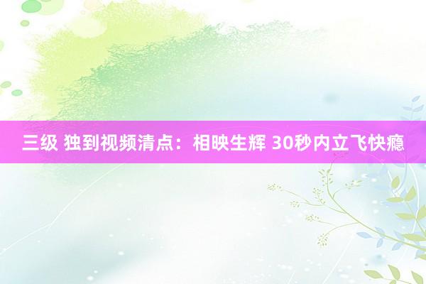 三级 独到视频清点：相映生辉 30秒内立飞快瘾