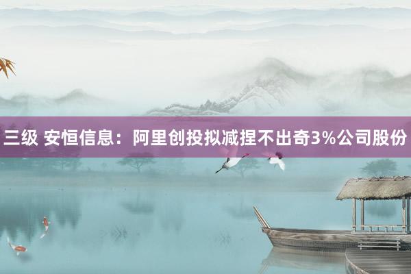 三级 安恒信息：阿里创投拟减捏不出奇3%公司股份