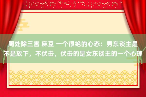 周处除三害 麻豆 一个很绝的心态：男东谈主是不是放下，不伏击，伏击的是女东谈主的一个心理
