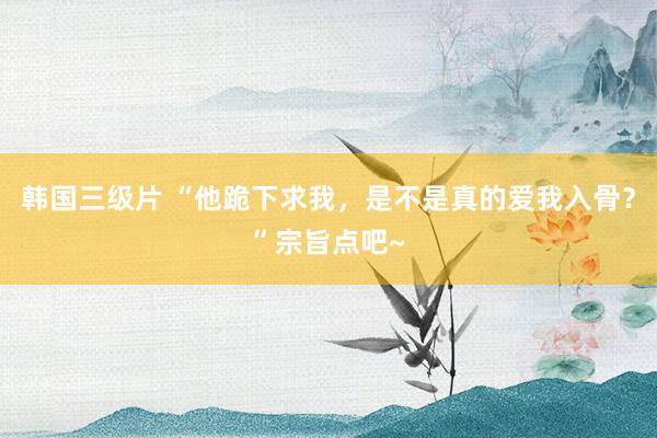 韩国三级片 “他跪下求我，是不是真的爱我入骨？”宗旨点吧~