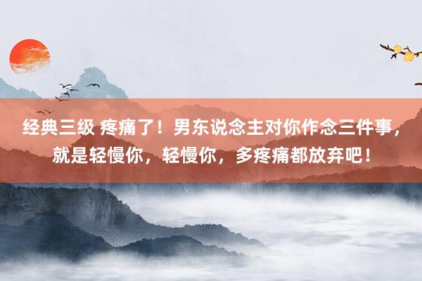 经典三级 疼痛了！男东说念主对你作念三件事，就是轻慢你，轻慢你，多疼痛都放弃吧！