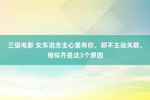三级电影 女东说念主心里有你，却不主动关联，相似齐是这3个原因