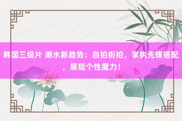 韩国三级片 潮水新趋势：自拍街拍，掌执先锋搭配，展现个性魔力！