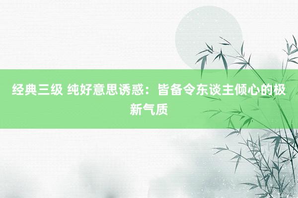 经典三级 纯好意思诱惑：皆备令东谈主倾心的极新气质