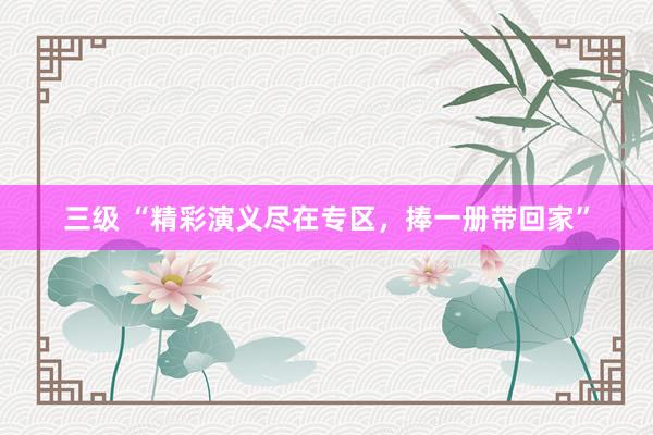 三级 “精彩演义尽在专区，捧一册带回家”