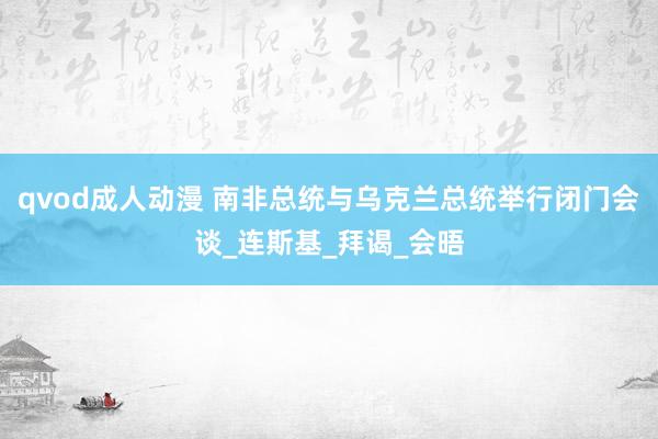 qvod成人动漫 南非总统与乌克兰总统举行闭门会谈_连斯基_拜谒_会晤