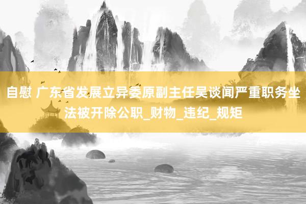 自慰 广东省发展立异委原副主任吴谈闻严重职务坐法被开除公职_财物_违纪_规矩