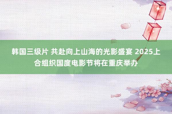 韩国三级片 共赴向上山海的光影盛宴 2025上合组织国度电影节将在重庆举办