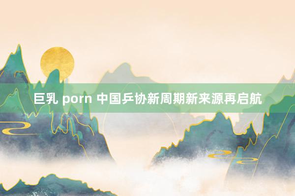 巨乳 porn 中国乒协新周期新来源再启航