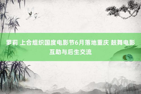 萝莉 上合组织国度电影节6月落地重庆 鼓舞电影互助与后生交流