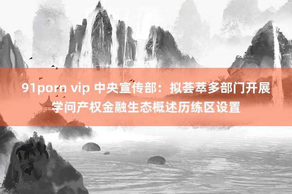 91porn vip 中央宣传部：拟荟萃多部门开展学问产权金融生态概述历练区设置