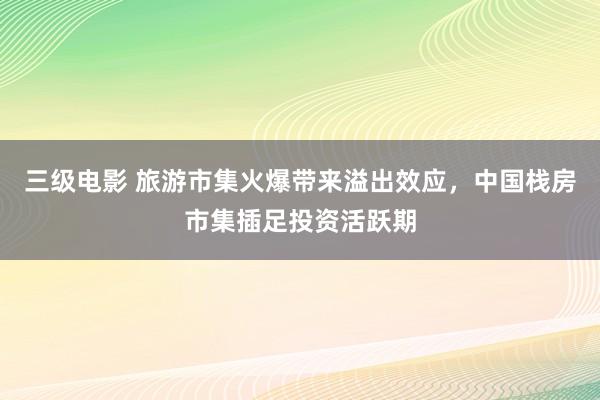 三级电影 旅游市集火爆带来溢出效应，中国栈房市集插足投资活跃期