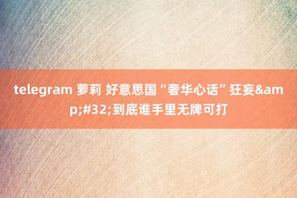 telegram 萝莉 好意思国“奢华心话”狂妄&#32;到底谁手里无牌可打