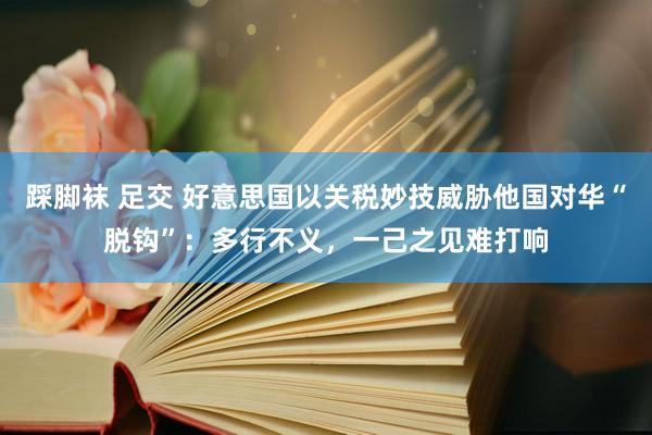 踩脚袜 足交 好意思国以关税妙技威胁他国对华“脱钩”：多行不义，一己之见难打响