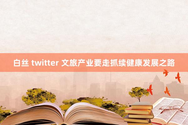 白丝 twitter 文旅产业要走抓续健康发展之路
