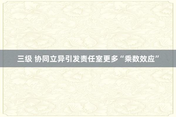 三级 协同立异引发责任室更多“乘数效应”
