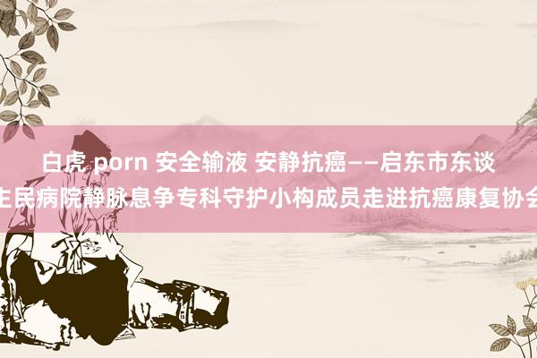 白虎 porn 安全输液 安静抗癌——启东市东谈主民病院静脉息争专科守护小构成员走进抗癌康复协会