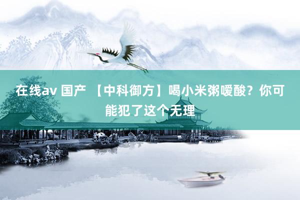 在线av 国产 【中科御方】喝小米粥嗳酸？你可能犯了这个无理