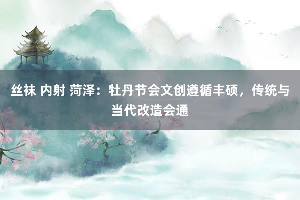 丝袜 内射 菏泽：牡丹节会文创遵循丰硕，传统与当代改造会通