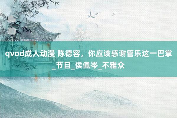 qvod成人动漫 陈德容，你应该感谢管乐这一巴掌_节目_侯佩岑_不雅众