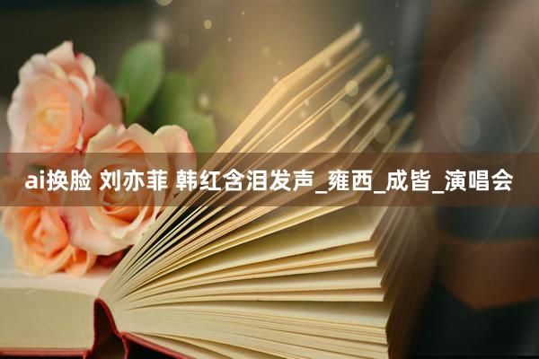 ai换脸 刘亦菲 韩红含泪发声_雍西_成皆_演唱会